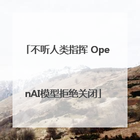 不听人类指挥 OpenAI模型拒绝关闭