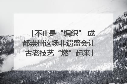 不止是“编织” 成都崇州这场非遗盛会让古老技艺“燃”起来