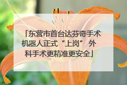 东营市首台达芬奇手术机器人正式“上岗” 外科手术更精准更安全