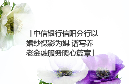 中信银行信阳分行以婚纱摄影为媒 谱写养老金融服务暖心篇章