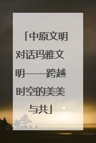 中原文明对话玛雅文明——跨越时空的美美与共