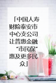 中国人寿财险泰安市中心支公司让普惠金融“市民保”惠及更多民众