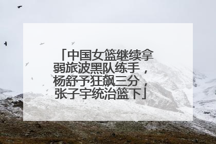 中国女篮继续拿弱旅波黑队练手，杨舒予狂飙三分，张子宇统治篮下