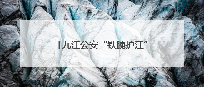 九江公安“铁腕护江”绘就长江生态新画卷