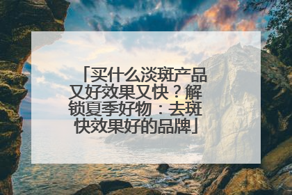 买什么淡斑产品又好效果又快？解锁夏季好物：去斑快效果好的品牌