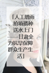人工增雨、抢墒播种、送水上门——甘肃全力抗旱保障群众生产生活