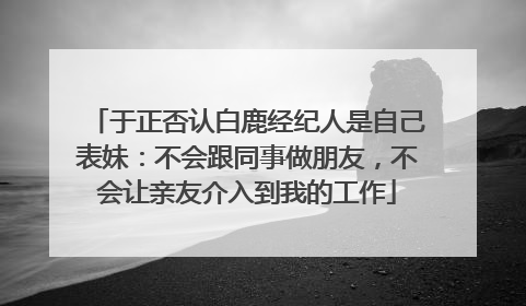 于正否认白鹿经纪人是自己表妹：不会跟同事做朋友，不会让亲友介入到我的工作