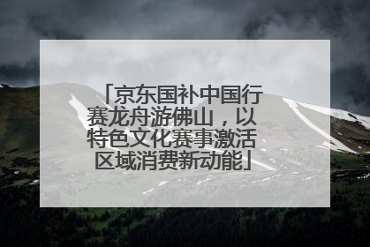 京东国补中国行赛龙舟游佛山，以特色文化赛事激活区域消费新动能