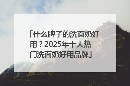 什么牌子的洗面奶好用？2025年十大热门洗面奶好用品牌