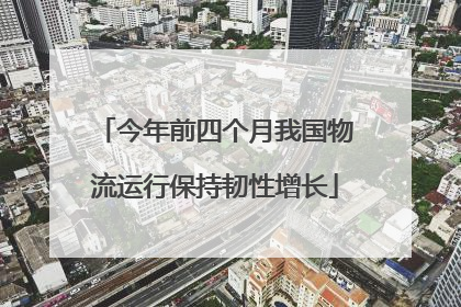 今年前四个月我国物流运行保持韧性增长