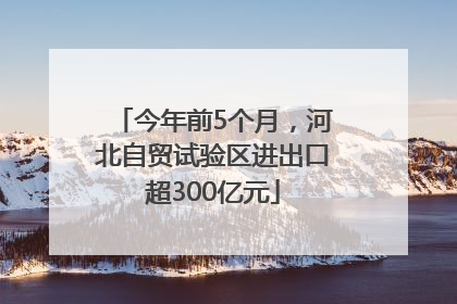 今年前5个月，河北自贸试验区进出口超300亿元