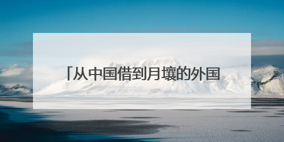 从中国借到月壤的外国科学家：我们为何如此看重中国这把“土”