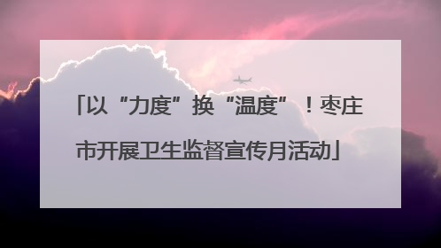 以“力度”换“温度”！枣庄市开展卫生监督宣传月活动