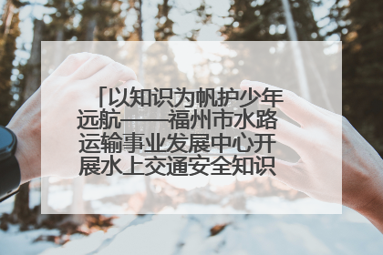 以知识为帆护少年远航——福州市水路运输事业发展中心开展水上交通安全知识进校园活动