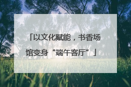 以文化赋能，书香场馆变身“端午客厅”