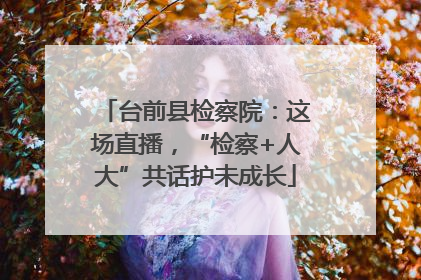 台前县检察院：这场直播，“检察+人大”共话护未成长