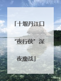 十堰丹江口“夜行侠”深夜鏖战