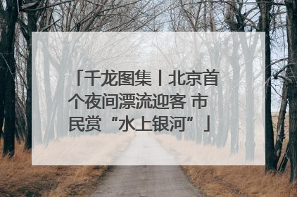 千龙图集丨北京首个夜间漂流迎客 市民赏“水上银河”