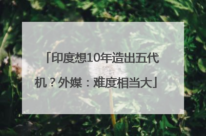 印度想10年造出五代机？外媒：难度相当大