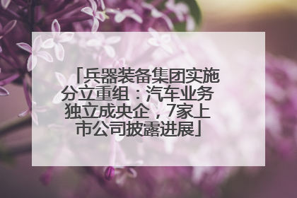 兵器装备集团实施分立重组：汽车业务独立成央企，7家上市公司披露进展