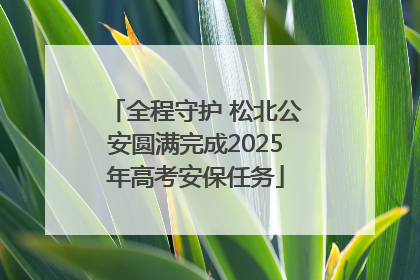 全程守护 松北公安圆满完成2025年高考安保任务