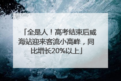 全是人！高考结束后威海站迎来客流小高峰，同比增长20%以上