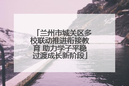 兰州市城关区多校联动推进衔接教育 助力学子平稳过渡成长新阶段