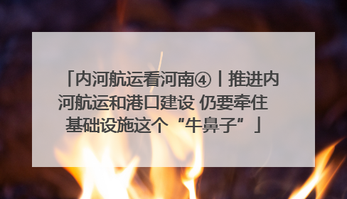 内河航运看河南④丨推进内河航运和港口建设 仍要牵住基础设施这个“牛鼻子”