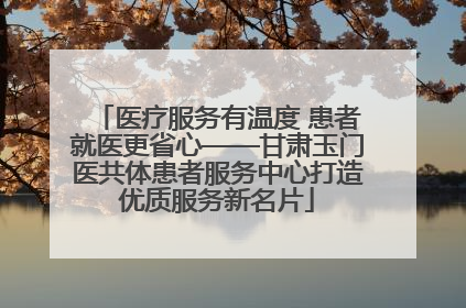 医疗服务有温度 患者就医更省心——甘肃玉门医共体患者服务中心打造优质服务新名片
