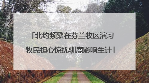 北约频繁在芬兰牧区演习 牧民担心惊扰驯鹿影响生计