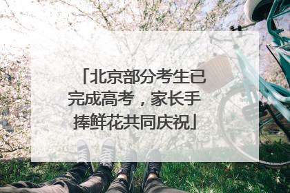 北京部分考生已完成高考，家长手捧鲜花共同庆祝