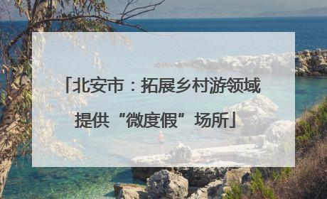 北安市：拓展乡村游领域 提供“微度假”场所