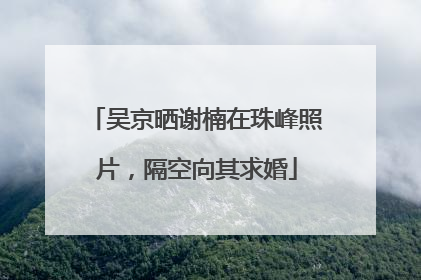 吴京晒谢楠在珠峰照片，隔空向其求婚