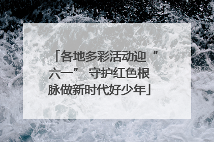各地多彩活动迎“六一” 守护红色根脉做新时代好少年