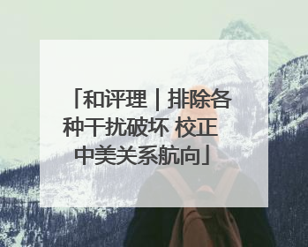 和评理｜排除各种干扰破坏 校正中美关系航向