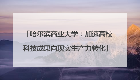 哈尔滨商业大学：加速高校科技成果向现实生产力转化