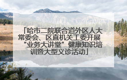 哈市二院联合道外区人大常委会、区直机关工委开展“业务大讲堂”健康知识培训暨大型义诊活动