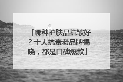 哪种护肤品抗皱好？十大抗衰老品牌揭晓，都是口碑爆款