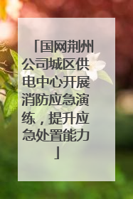 国网荆州公司城区供电中心开展消防应急演练，提升应急处置能力