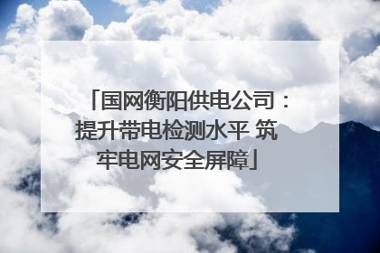 国网衡阳供电公司：提升带电检测水平 筑牢电网安全屏障