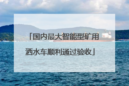 国内最大智能型矿用洒水车顺利通过验收