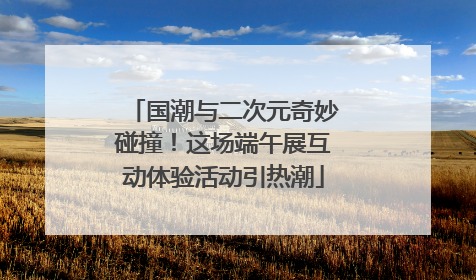 国潮与二次元奇妙碰撞！这场端午展互动体验活动引热潮