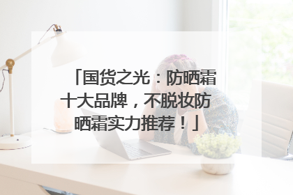 国货之光：防晒霜十大品牌，不脱妆防晒霜实力推荐！