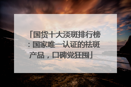 国货十大淡斑排行榜：国家唯一认证的祛斑产品，口碑党狂囤