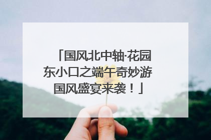 国风北中轴·花园东小口之端午奇妙游国风盛宴来袭！