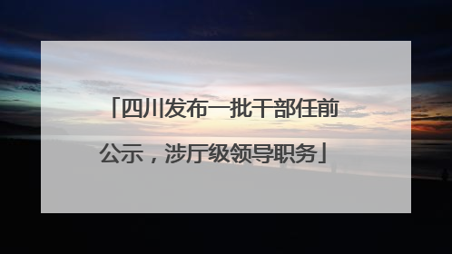 四川发布一批干部任前公示，涉厅级领导职务