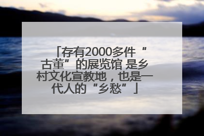 存有2000多件“古董”的展览馆 是乡村文化宣教地，也是一代人的“乡愁”