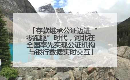 存款继承公证迈进“零跑腿”时代，河北在全国率先实现公证机构与银行数据实时交互