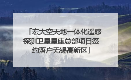 宏大空天地一体化遥感探测卫星星座总部项目签约落户无锡高新区