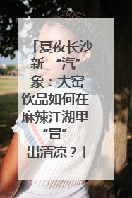 夏夜长沙新 “汽” 象：大窑饮品如何在麻辣江湖里 “冒” 出清凉？